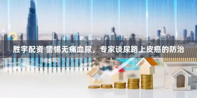 胜宇配资 警惕无痛血尿，专家谈尿路上皮癌的防治