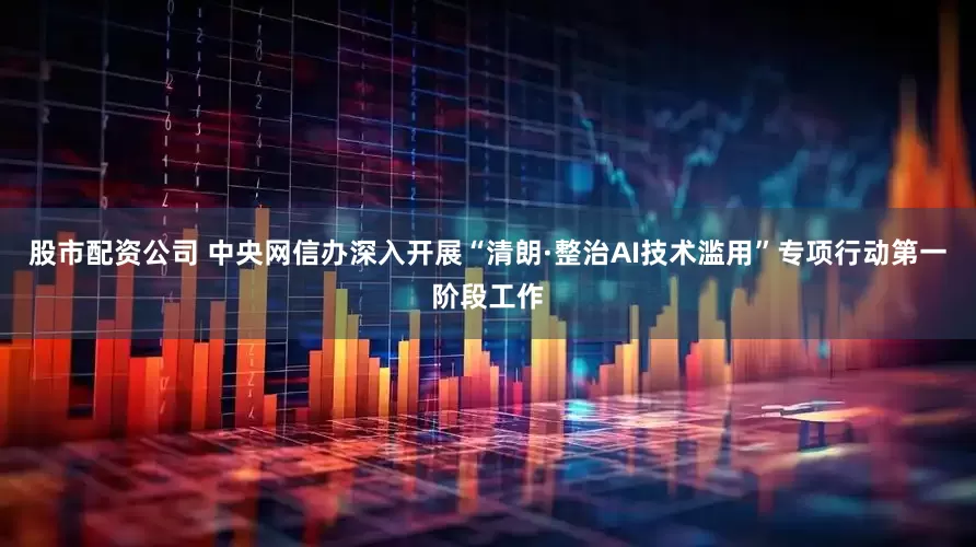 股市配资公司 中央网信办深入开展“清朗·整治AI技术滥用”专项行动第一阶段工作