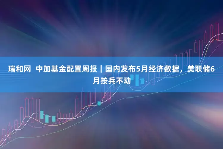 瑞和网  中加基金配置周报｜国内发布5月经济数据，美联储6月按兵不动