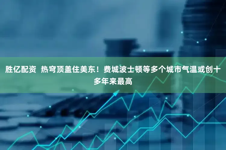胜亿配资  热穹顶盖住美东！费城波士顿等多个城市气温或创十多年来最高