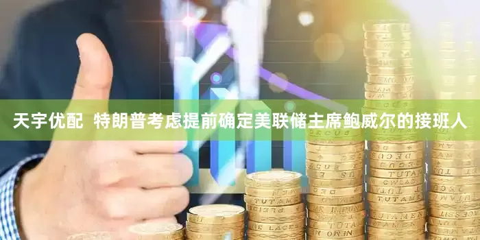 天宇优配  特朗普考虑提前确定美联储主席鲍威尔的接班人
