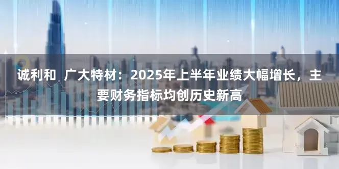 诚利和  广大特材：2025年上半年业绩大幅增长，主要财务指标均创历史新高