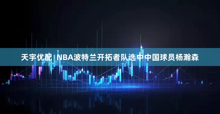 天宇优配  NBA波特兰开拓者队选中中国球员杨瀚森