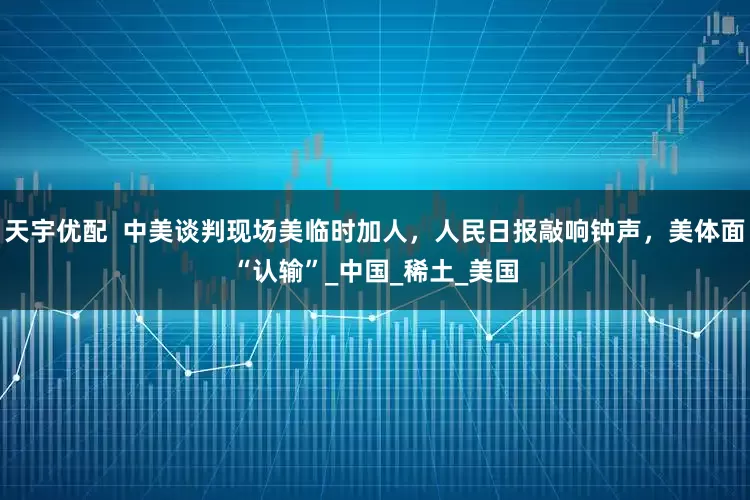 天宇优配  中美谈判现场美临时加人，人民日报敲响钟声，美体面“认输”_中国_稀土_美国
