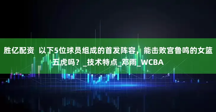 胜亿配资  以下5位球员组成的首发阵容，能击败宫鲁鸣的女篮五虎吗？_技术特点_邓雨_WCBA