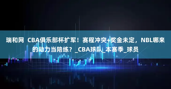 瑞和网  CBA俱乐部杯扩军！赛程冲突+奖金未定，NBL哪来的动力当陪练？_CBA球队_本赛季_球员
