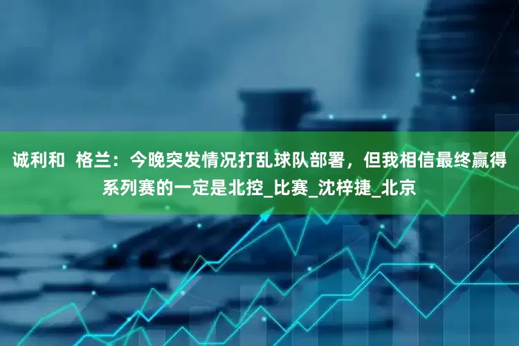 诚利和  格兰：今晚突发情况打乱球队部署，但我相信最终赢得系列赛的一定是北控_比赛_沈梓捷_北京