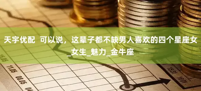 天宇优配  可以说，这辈子都不缺男人喜欢的四个星座女_女生_魅力_金牛座