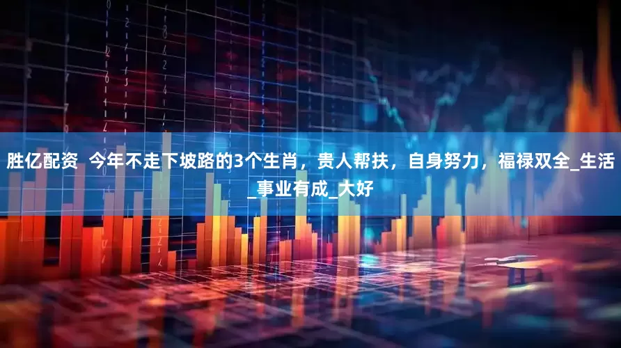 胜亿配资  今年不走下坡路的3个生肖，贵人帮扶，自身努力，福禄双全_生活_事业有成_大好