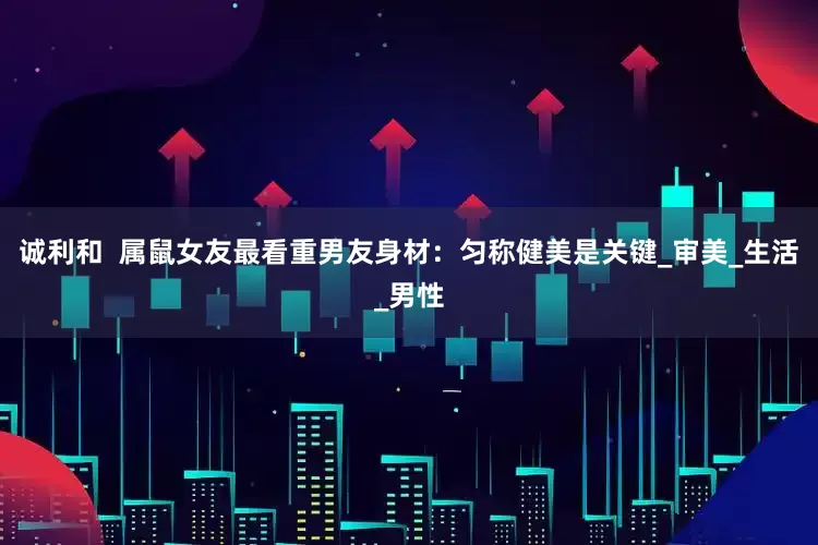 诚利和  属鼠女友最看重男友身材：匀称健美是关键_审美_生活_男性
