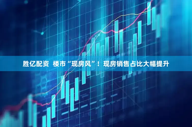 胜亿配资  楼市“现房风”！现房销售占比大幅提升
