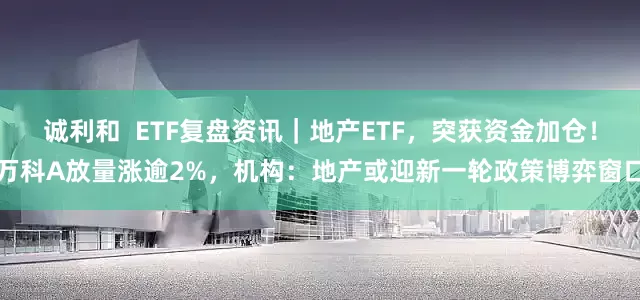 诚利和  ETF复盘资讯｜地产ETF，突获资金加仓！万科A放量涨逾2%，机构：地产或迎新一轮政策博弈窗口