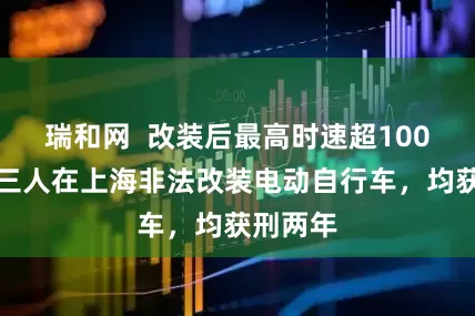 瑞和网  改装后最高时速超100公里！三人在上海非法改装电动自行车，均获刑两年
