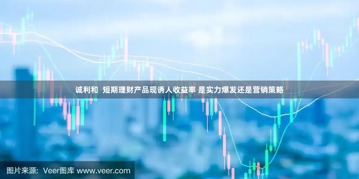 诚利和  短期理财产品现诱人收益率 是实力爆发还是营销策略