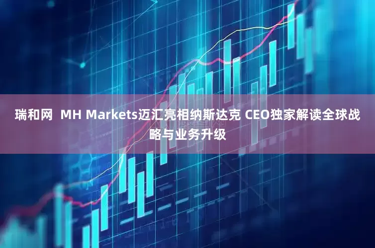 瑞和网  MH Markets迈汇亮相纳斯达克 CEO独家解读全球战略与业务升级
