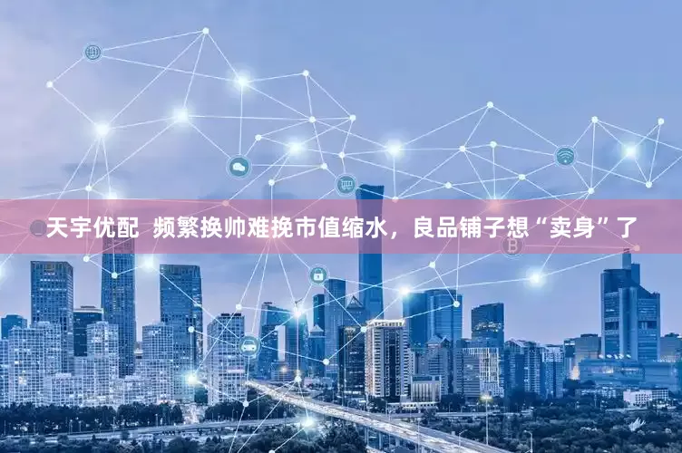 天宇优配  频繁换帅难挽市值缩水，良品铺子想“卖身”了