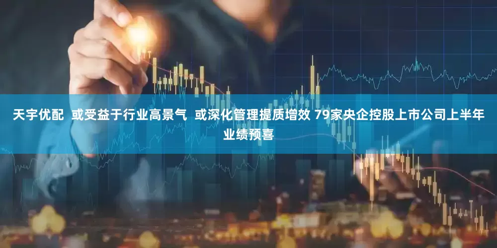 天宇优配  或受益于行业高景气  或深化管理提质增效 79家央企控股上市公司上半年业绩预喜