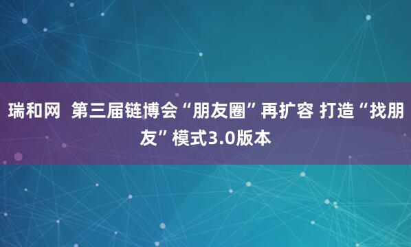 瑞和网  第三届链博会“朋友圈”再扩容 打造“找朋友”模式3.0版本