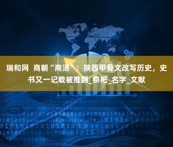 瑞和网  商朝“商汤”：陕西甲骨文改写历史，史书又一记载被推翻_祭祀_名字_文献