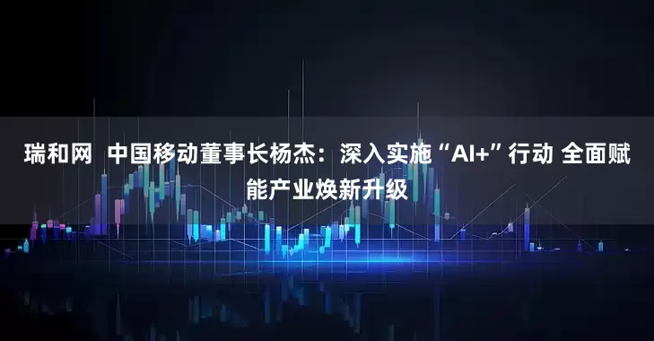瑞和网  中国移动董事长杨杰：深入实施“AI+”行动 全面赋能产业焕新升级