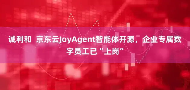 诚利和  京东云JoyAgent智能体开源，企业专属数字员工已“上岗”
