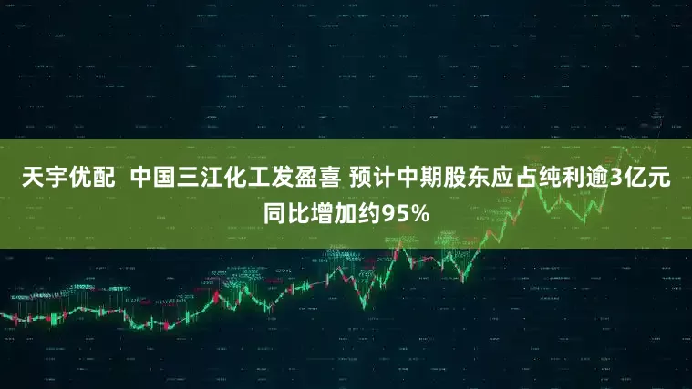 天宇优配  中国三江化工发盈喜 预计中期股东应占纯利逾3亿元同比增加约95%