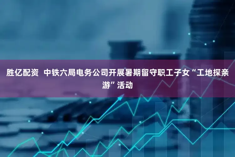 胜亿配资  中铁六局电务公司开展暑期留守职工子女“工地探亲游”活动