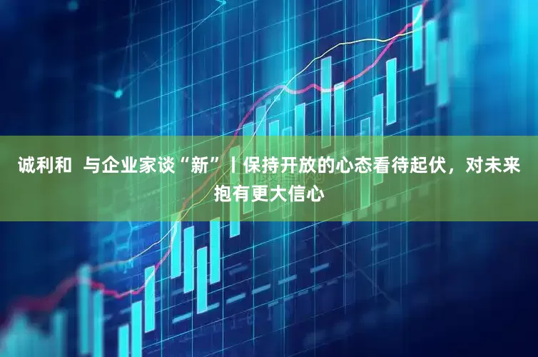 诚利和  与企业家谈“新”丨保持开放的心态看待起伏，对未来抱有更大信心